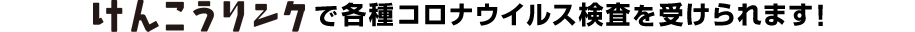 けんこうリンクで各種コロナ検査を受けられます！